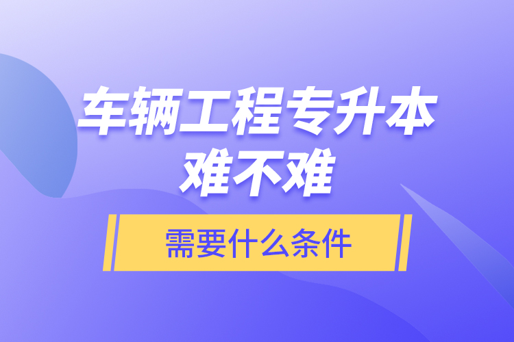 車輛工程專升本難不難？需要什么條件？