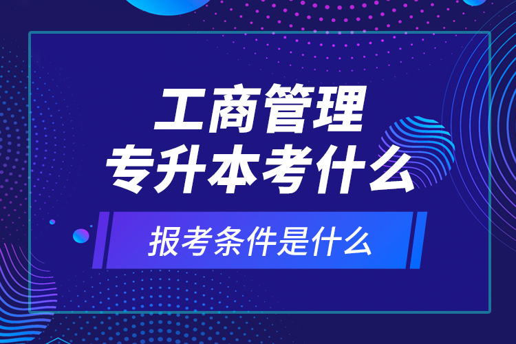 工商管理專升本考什么，報(bào)考條件是什么？