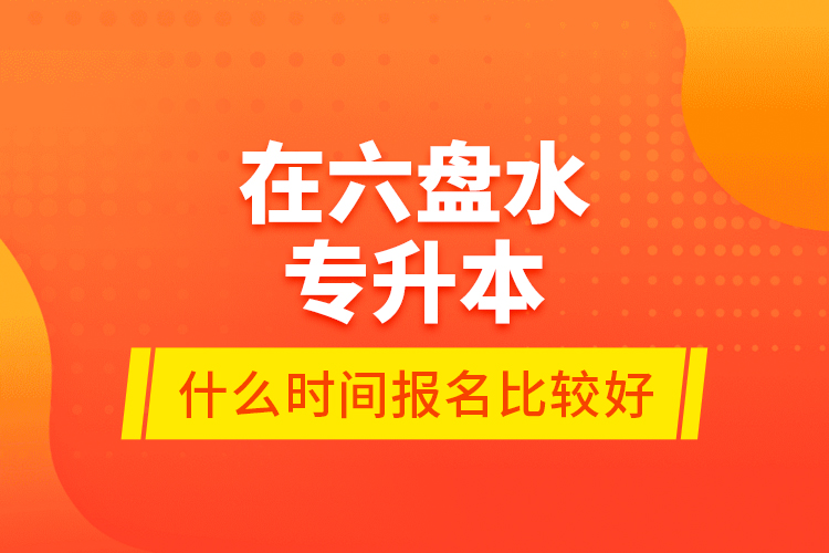 在六盤水專升本什么時間報名比較好？