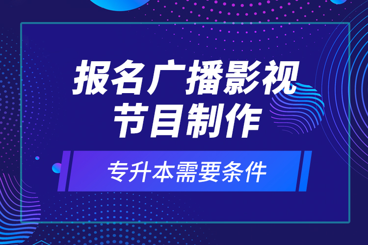 報名廣播影視節(jié)目制作專升本需要條件？