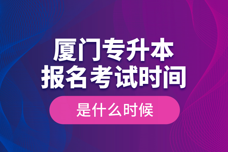 廈門專升本報名考試時間是什么時候？