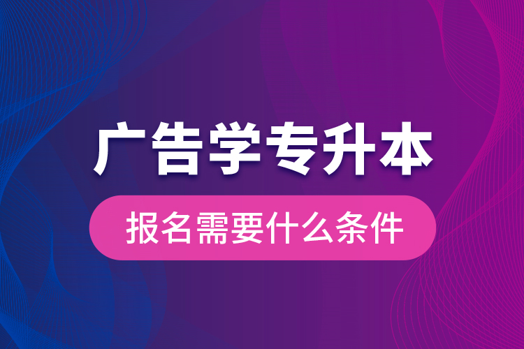 廣告學專升本報名需要什么條件？