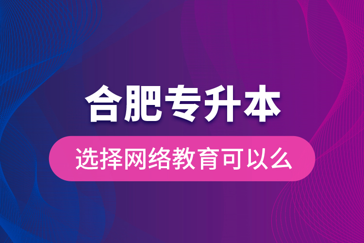 合肥專升本選擇網(wǎng)絡(luò)教育可以么？