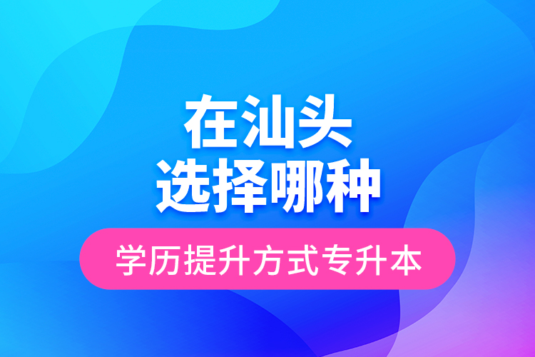 在汕頭選擇哪種學歷提升方式專升本？