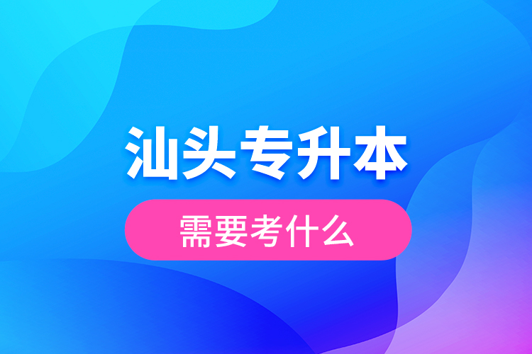 汕頭專升本需要考什么？