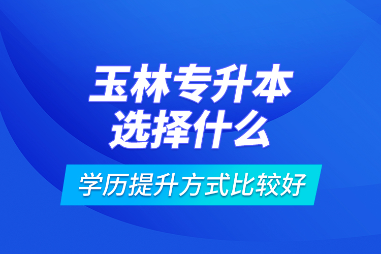 玉林專升本選擇什么學(xué)歷提升方式比較好？