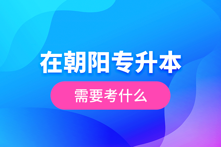 在朝陽專升本需要考什么？  ?