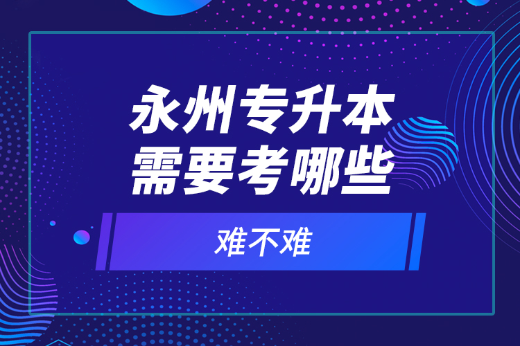 永州專升本需要考哪些？難不難？