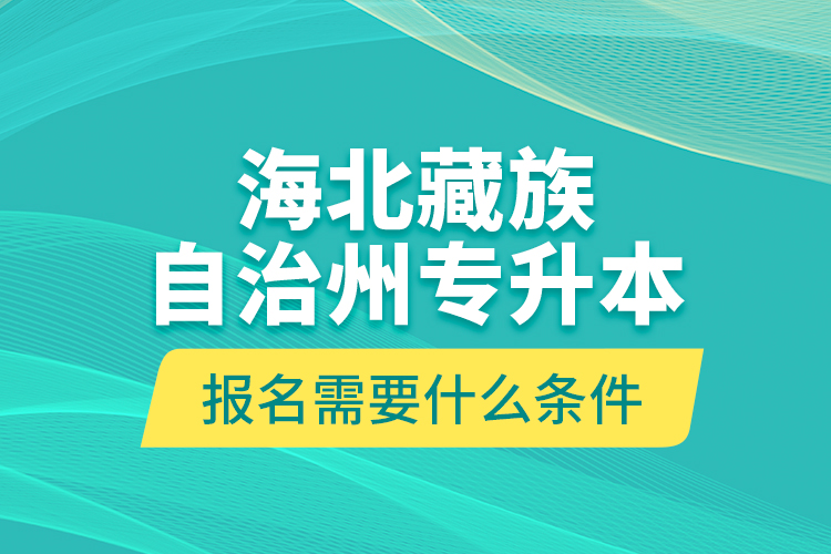 海北藏族自治州專升本報名需要什么條件？