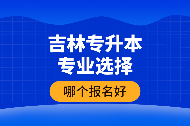 吉林專升本專業(yè)選擇哪個報名好？