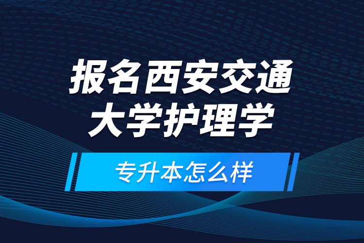 報(bào)名西安交通大學(xué)護(hù)理學(xué)專升本怎么樣？