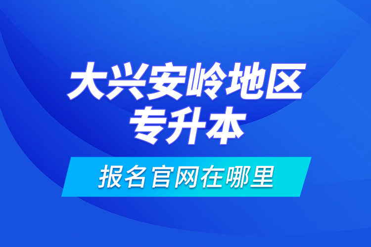 大興安嶺地區(qū)專升本報名官網(wǎng)在哪里？