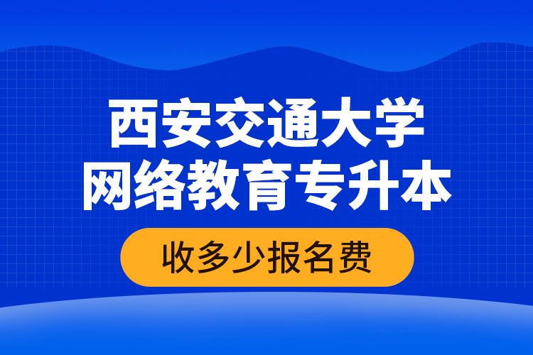 西安交通大學(xué)網(wǎng)絡(luò)教育專升本收多少報名費？