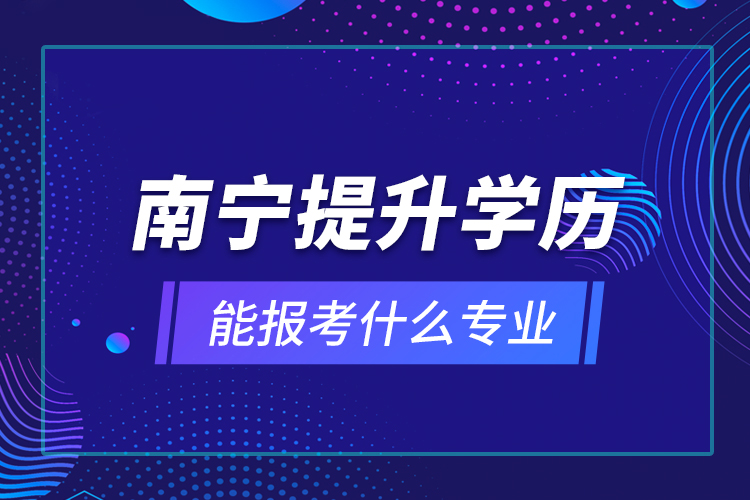 南寧提升學(xué)歷能報(bào)考什么專業(yè)？