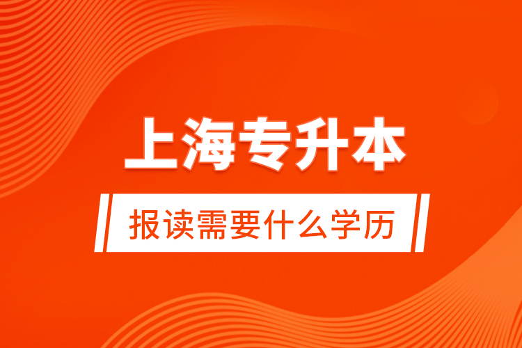 上海專升本報讀需要什么學(xué)歷？