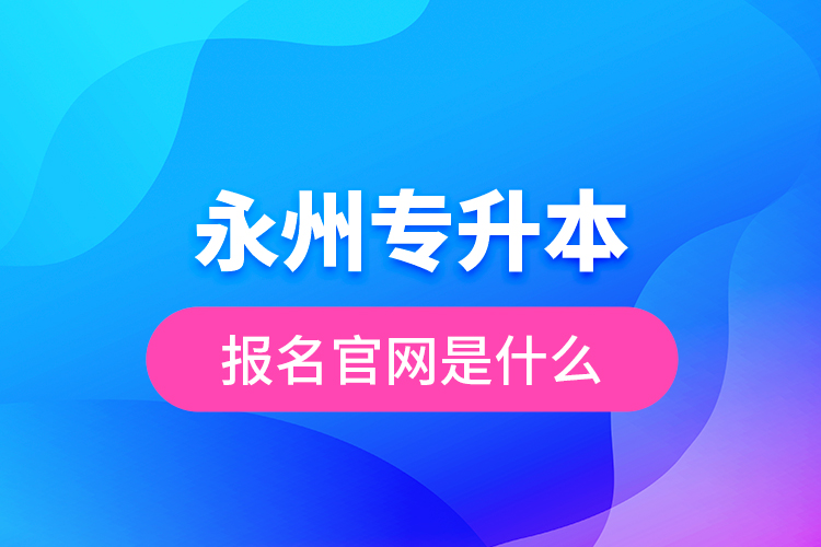 永州專升本報(bào)名官網(wǎng)是什么？