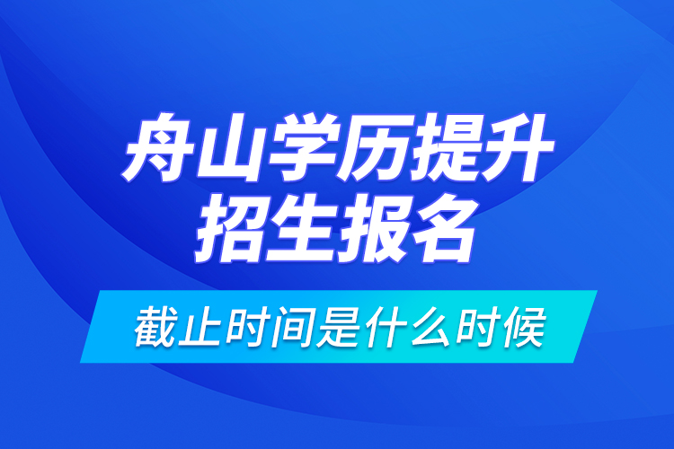 舟山學歷提升招生報名截止時間是什么時候？