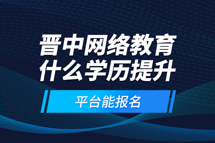 晉中網絡教育什么學歷提升平臺能報名？