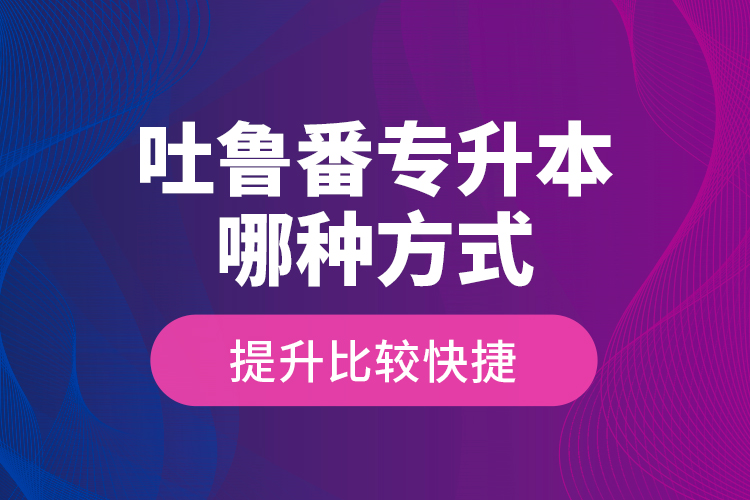 吐魯番專升本哪種方式提升比較快捷？