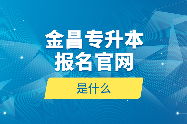 金昌專升本報名官網(wǎng)是什么？