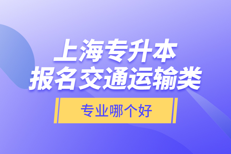 上海專升本報(bào)名交通運(yùn)輸類專業(yè)哪個(gè)好？