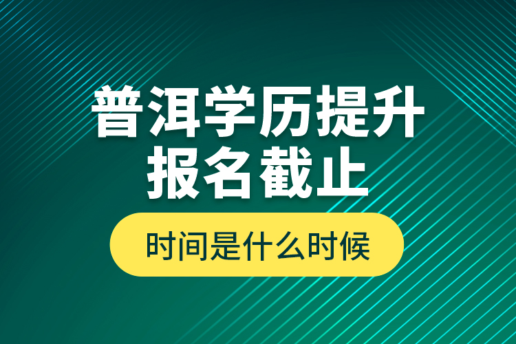 普洱學(xué)歷提升報(bào)名截止時(shí)間是什么時(shí)候？