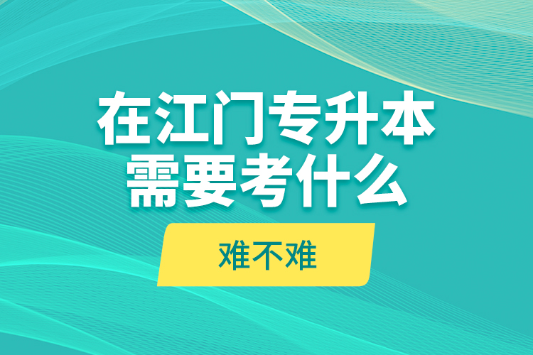 在江門專升本需要考什么？難不難？