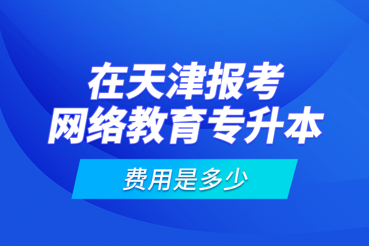 在天津報考網(wǎng)絡(luò)教育專升本的費用是多少？