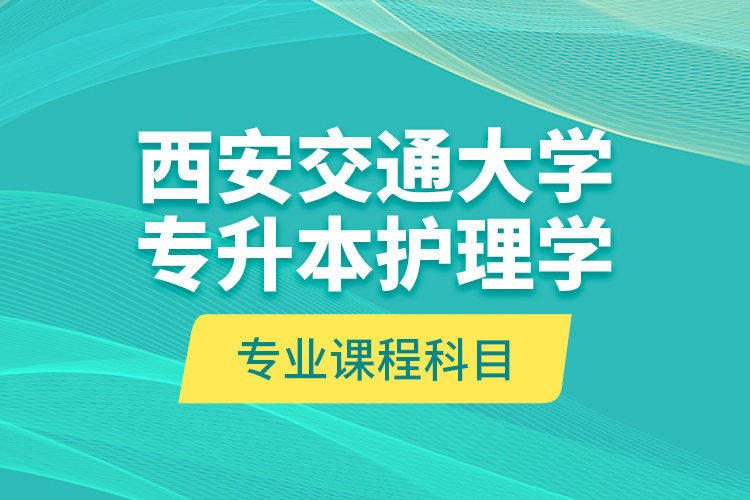 西安交通大學專升本護理學專業(yè)課程科目