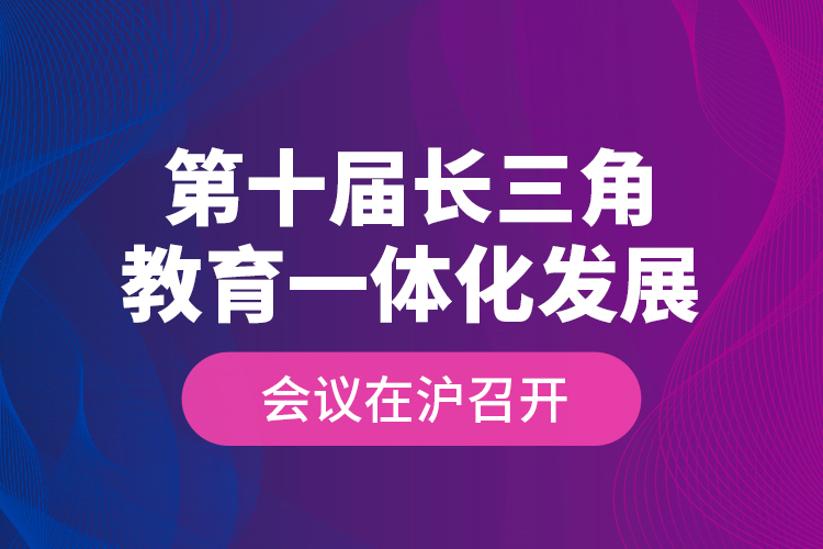 第十屆長三角教育一體化發(fā)展會議在滬召開